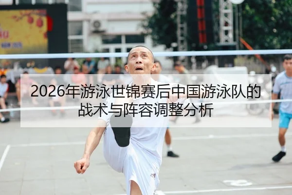 2026年游泳世锦赛后中国游泳队的战术与阵容调整分析