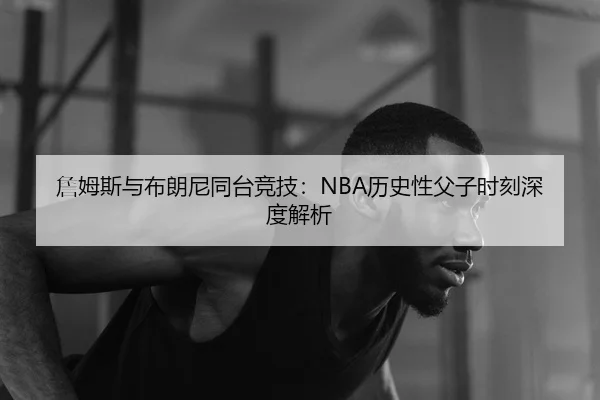 詹姆斯与布朗尼同台竞技：NBA历史性父子时刻深度解析
