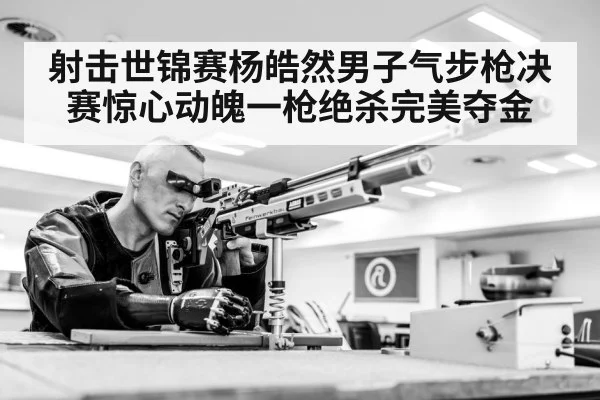 射击世锦赛杨皓然男子气步枪决赛惊心动魄一枪绝杀完美夺金