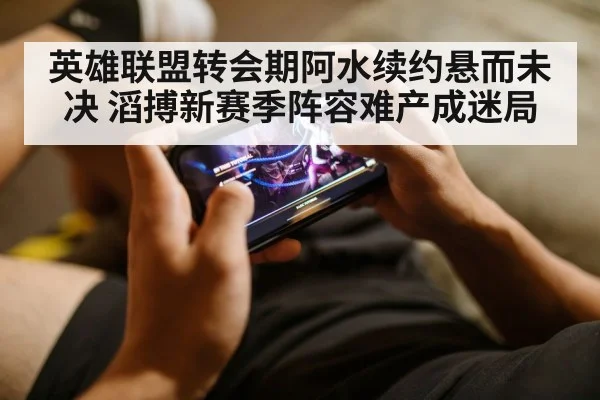 英雄联盟转会期阿水续约悬而未决 滔搏新赛季阵容难产成迷局