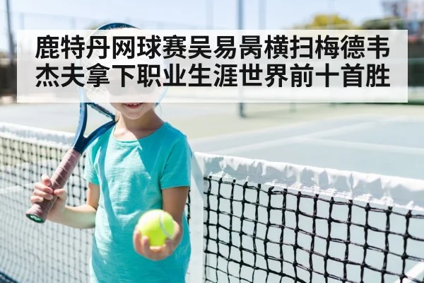 鹿特丹网球赛吴易昺横扫梅德韦杰夫拿下职业生涯世界前十首胜